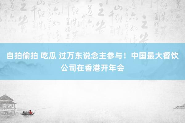 自拍偷拍 吃瓜 过万东说念主参与！中国最大餐饮公司在香港开年会