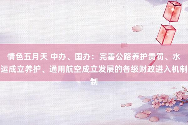 情色五月天 中办、国办：完善公路养护责罚、水运成立养护、通用航空成立发展的各级财政进入机制