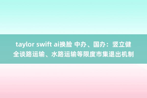 taylor swift ai换脸 中办、国办：竖立健全谈路运输、水路运输等限度市集退出机制