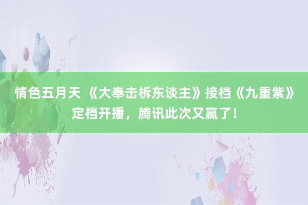 情色五月天 《大奉击柝东谈主》接档《九重紫》定档开播，腾讯此次又赢了！