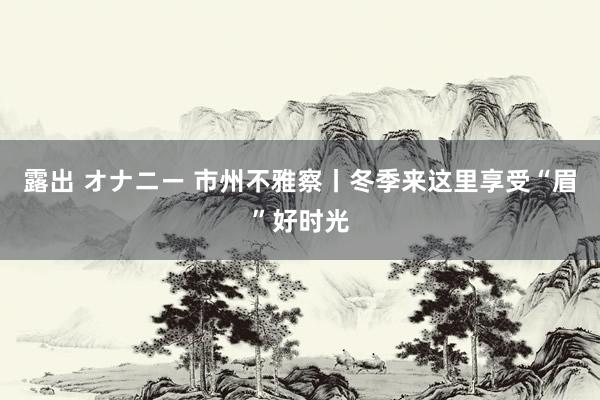 露出 オナニー 市州不雅察丨冬季来这里享受“眉”好时光