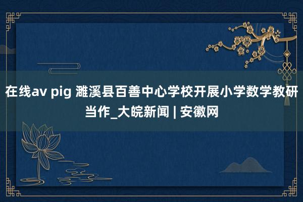 在线av pig 濉溪县百善中心学校开展小学数学教研当作_大皖新闻 | 安徽网