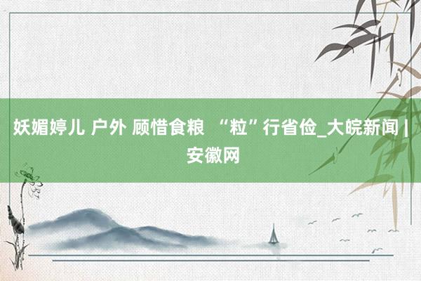 妖媚婷儿 户外 顾惜食粮  “粒”行省俭_大皖新闻 | 安徽网