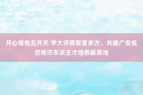 开心情色五月天 学大评释聚首多方，共建广安低空经济东谈主才培养新高地