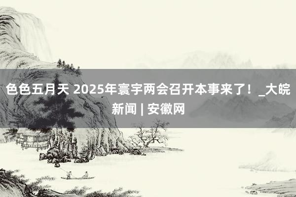 色色五月天 2025年寰宇两会召开本事来了！_大皖新闻 | 安徽网