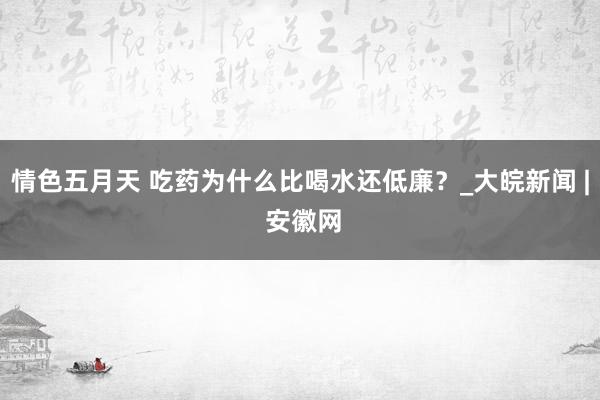 情色五月天 吃药为什么比喝水还低廉？_大皖新闻 | 安徽网