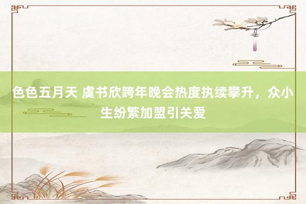 色色五月天 虞书欣跨年晚会热度执续攀升，众小生纷繁加盟引关爱