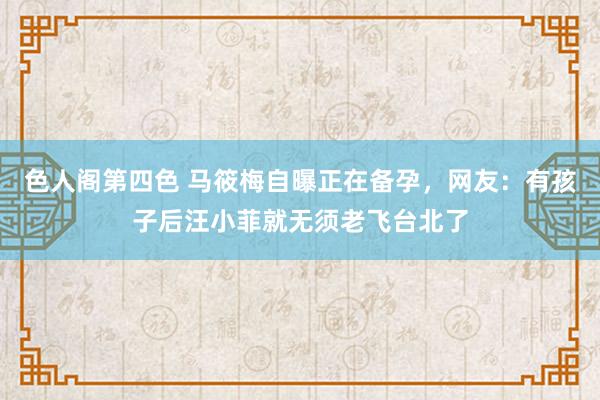 色人阁第四色 马筱梅自曝正在备孕，网友：有孩子后汪小菲就无须老飞台北了