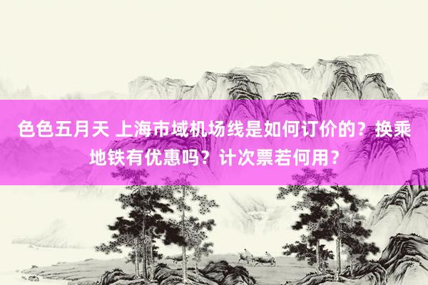 色色五月天 上海市域机场线是如何订价的？换乘地铁有优惠吗？计次票若何用？