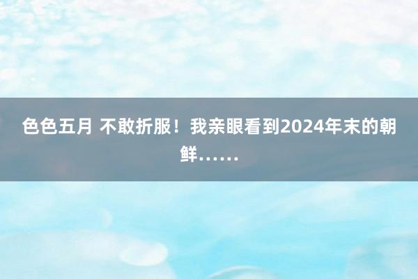 色色五月 不敢折服！我亲眼看到2024年末的朝鲜……