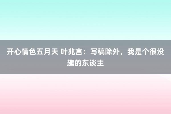 开心情色五月天 叶兆言：写稿除外，我是个很没趣的东谈主