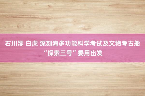 石川澪 白虎 深刻海多功能科学考试及文物考古船“探索三号”委用出发