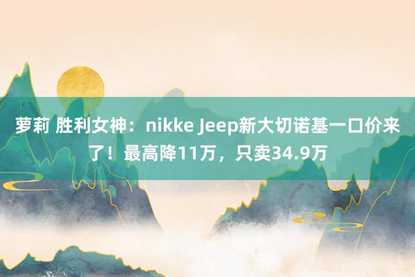 萝莉 胜利女神：nikke Jeep新大切诺基一口价来了！最高降11万，只卖34.9万