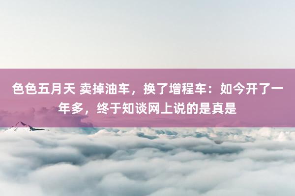 色色五月天 卖掉油车，换了增程车：如今开了一年多，终于知谈网上说的是真是