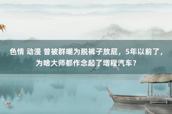 色情 动漫 曾被群嘲为脱裤子放屁，5年以前了，为啥大师都作念起了增程汽车？