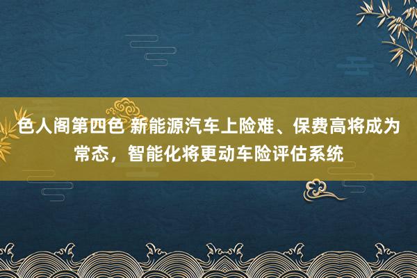 色人阁第四色 新能源汽车上险难、保费高将成为常态，智能化将更动车险评估系统