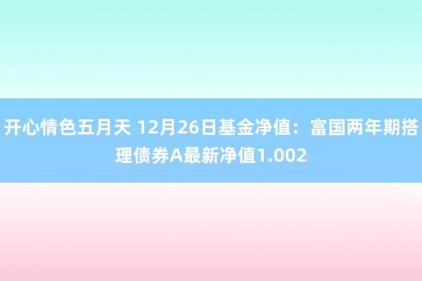 开心情色五月天 12月26日基金净值：富国两年期搭理债券A最新净值1.002