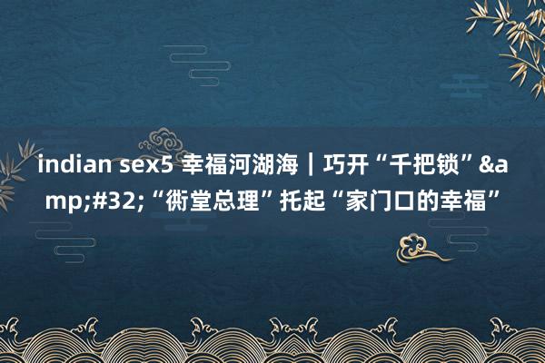 indian sex5 幸福河湖海｜巧开“千把锁”&#32;“衖堂总理”托起“家门口的幸福”