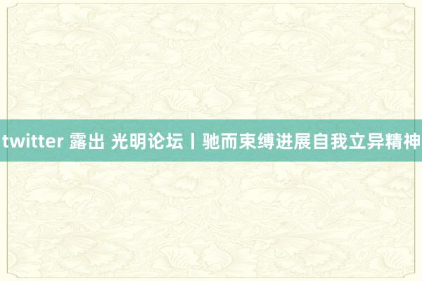 twitter 露出 光明论坛丨驰而束缚进展自我立异精神