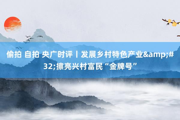 偷拍 自拍 央广时评丨发展乡村特色产业&#32;擦亮兴村富民“金牌号”