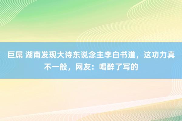 巨屌 湖南发现大诗东说念主李白书道，这功力真不一般，网友：喝醉了写的