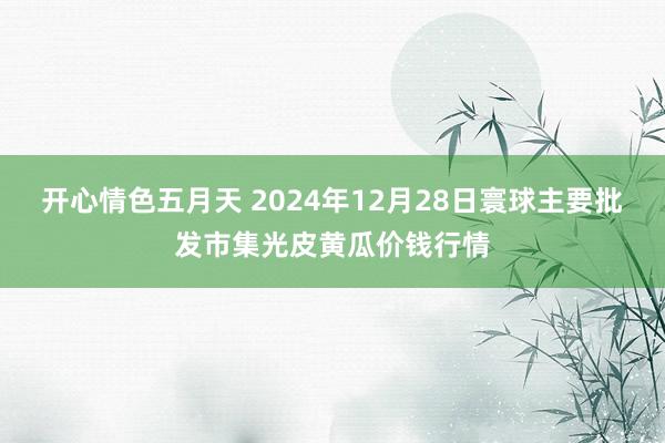 开心情色五月天 2024年12月28日寰球主要批发市集光皮黄瓜价钱行情