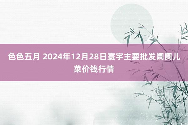 色色五月 2024年12月28日寰宇主要批发阛阓儿菜价钱行情