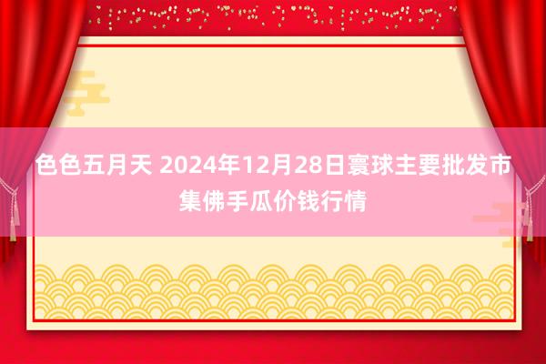 色色五月天 2024年12月28日寰球主要批发市集佛手瓜价钱行情