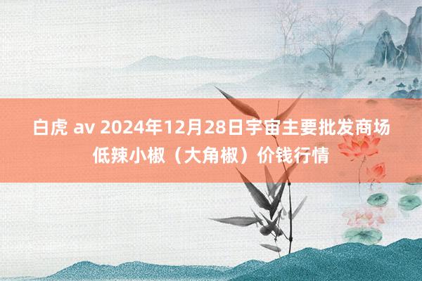 白虎 av 2024年12月28日宇宙主要批发商场低辣小椒（大角椒）价钱行情