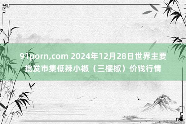 91porn，com 2024年12月28日世界主要批发市集低辣小椒（三樱椒）价钱行情