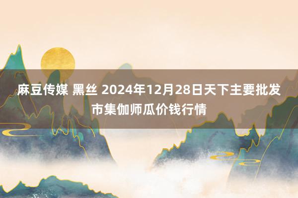 麻豆传媒 黑丝 2024年12月28日天下主要批发市集伽师瓜价钱行情