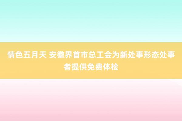 情色五月天 安徽界首市总工会为新处事形态处事者提供免费体检