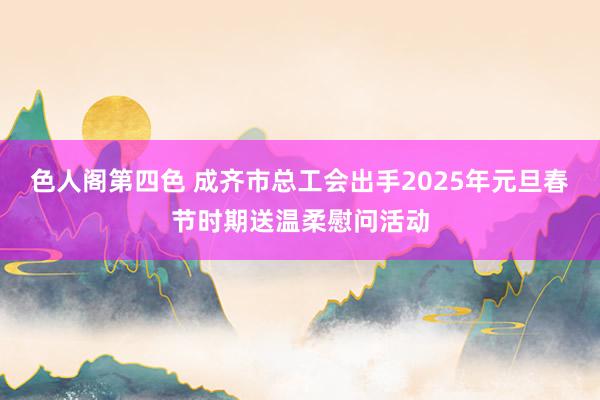 色人阁第四色 成齐市总工会出手2025年元旦春节时期送温柔慰问活动