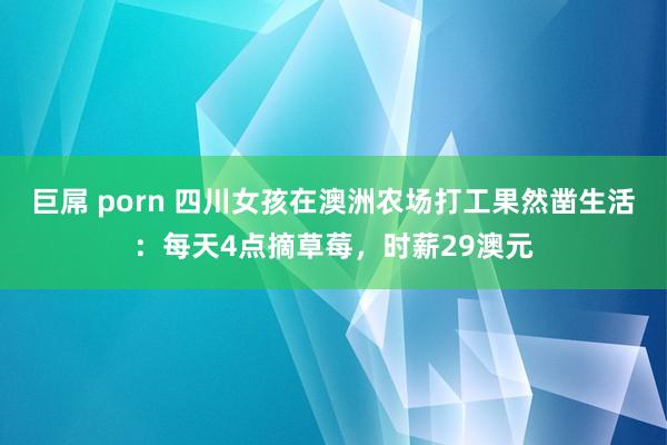 巨屌 porn 四川女孩在澳洲农场打工果然凿生活：每天4点摘草莓，时薪29澳元