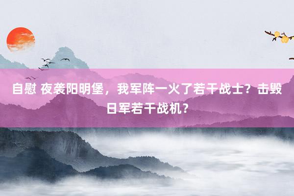 自慰 夜袭阳明堡，我军阵一火了若干战士？击毁日军若干战机？