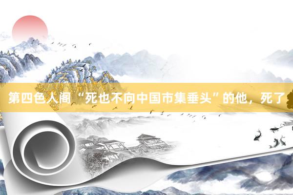 第四色人阁 “死也不向中国市集垂头”的他，死了