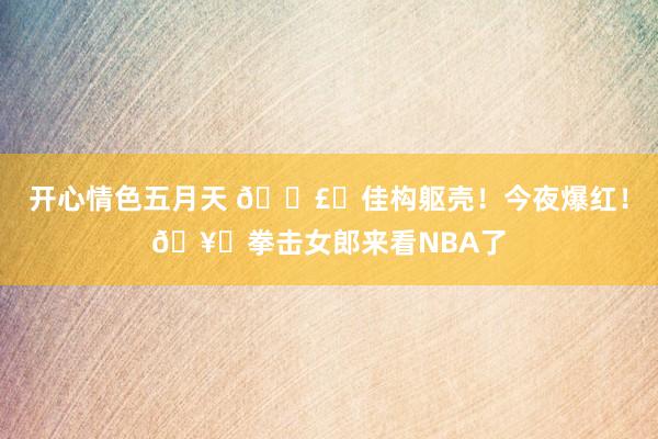 开心情色五月天 💣️佳构躯壳！今夜爆红！🥊拳击女郎来看NBA了