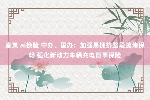 秦岚 ai换脸 中办、国办：加强易拥挤路段疏堵保畅 强化新动力车辆充电管事保险