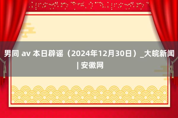 男同 av 本日辟谣（2024年12月30日）_大皖新闻 | 安徽网