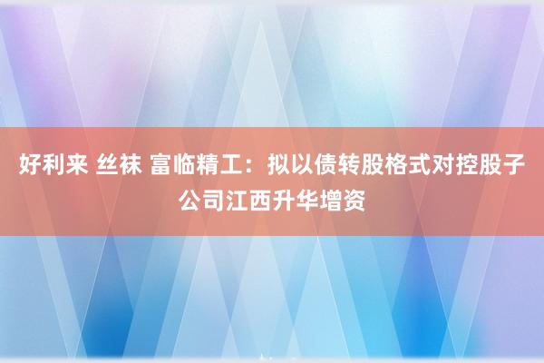 好利来 丝袜 富临精工：拟以债转股格式对控股子公司江西升华增资