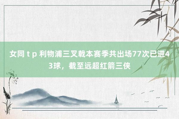 女同 t p 利物浦三叉戟本赛季共出场77次已进43球，截至远超红箭三侠