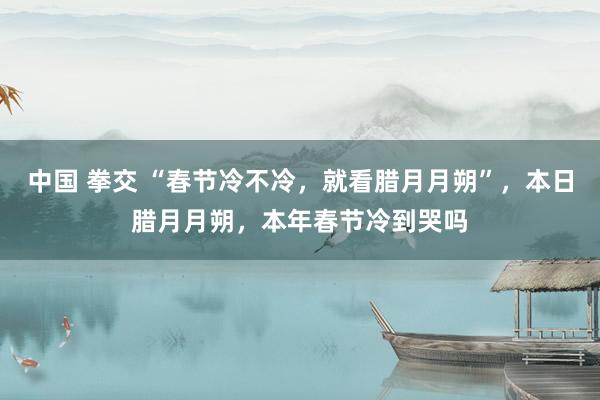 中国 拳交 “春节冷不冷，就看腊月月朔”，本日腊月月朔，本年春节冷到哭吗