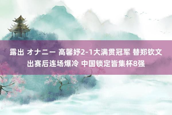 露出 オナニー 高馨妤2-1大满贯冠军 替郑钦文出赛后连场爆冷 中国锁定皆集杯8强