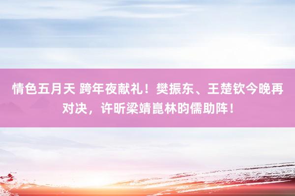 情色五月天 跨年夜献礼！樊振东、王楚钦今晚再对决，许昕梁靖崑林昀儒助阵！