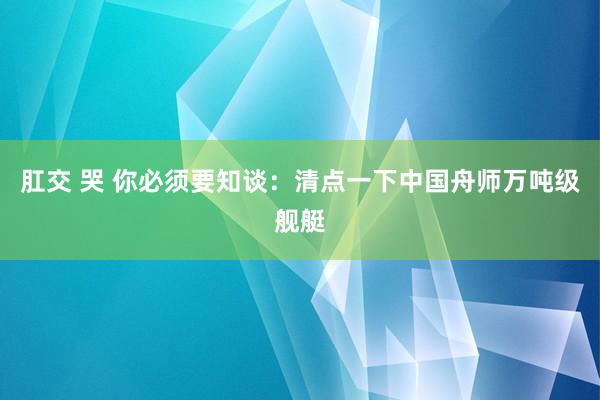 肛交 哭 你必须要知谈：清点一下中国舟师万吨级舰艇