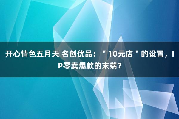 开心情色五月天 名创优品：＂10元店＂的设置，IP零卖爆款的末端？