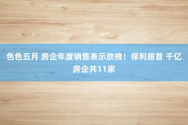 色色五月 房企年度销售表示放榜！保利居首 千亿房企共11家