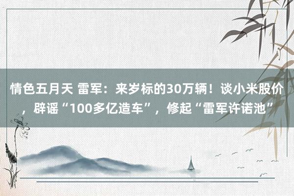 情色五月天 雷军：来岁标的30万辆！谈小米股价，辟谣“100多亿造车”，修起“雷军许诺池”