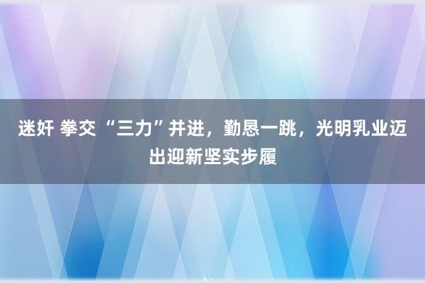 迷奸 拳交 “三力”并进，勤恳一跳，光明乳业迈出迎新坚实步履