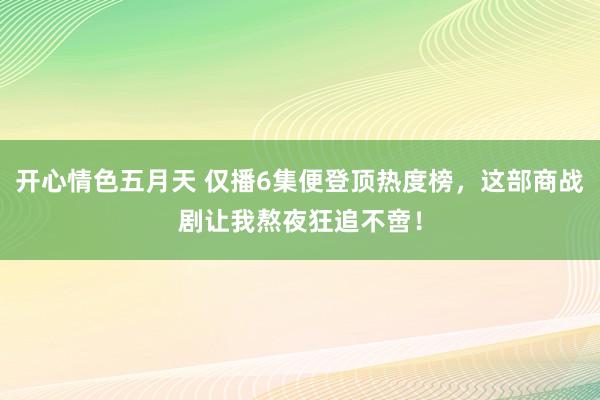 开心情色五月天 仅播6集便登顶热度榜，这部商战剧让我熬夜狂追不啻！